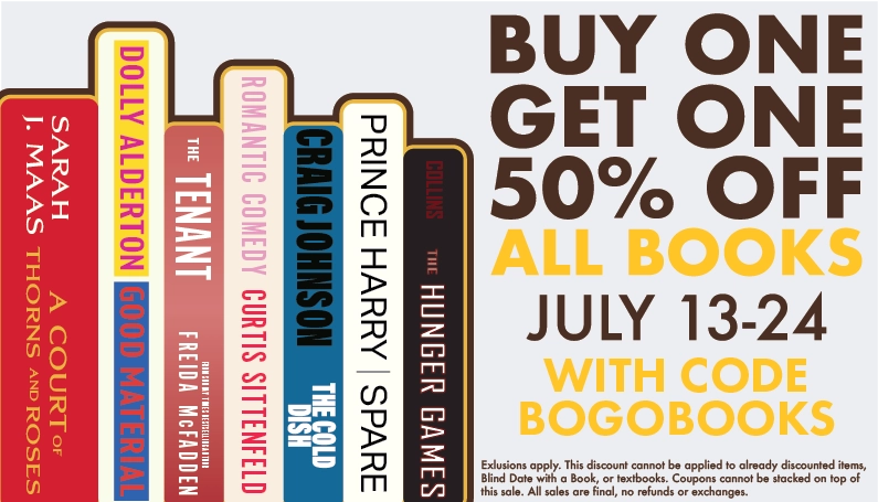Buy One, Get One 50% Off All Books. July 13-24. Use code BOGOBOOKS. Exlusions apply. This discount cannot be applied to already discounted items, Blind Date with a Book, or textbooks. Coupons cannot be stacked on top of this sale. All sales are final, no refunds or exchanges.